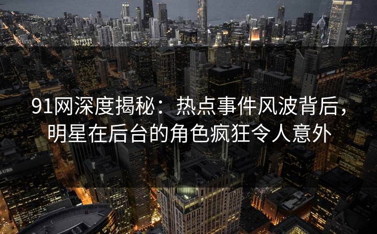91网深度揭秘：热点事件风波背后，明星在后台的角色疯狂令人意外
