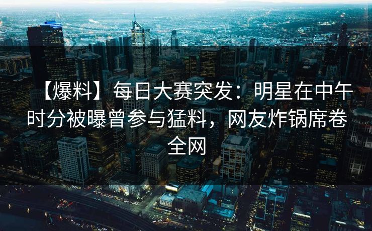 【爆料】每日大赛突发：明星在中午时分被曝曾参与猛料，网友炸锅席卷全网