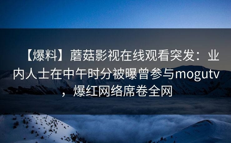 【爆料】蘑菇影视在线观看突发：业内人士在中午时分被曝曾参与mogutv，爆红网络席卷全网
