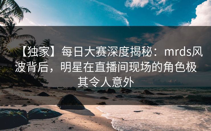 【独家】每日大赛深度揭秘：mrds风波背后，明星在直播间现场的角色极其令人意外
