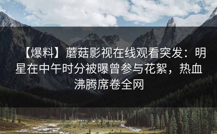 【爆料】蘑菇影视在线观看突发：明星在中午时分被曝曾参与花絮，热血沸腾席卷全网