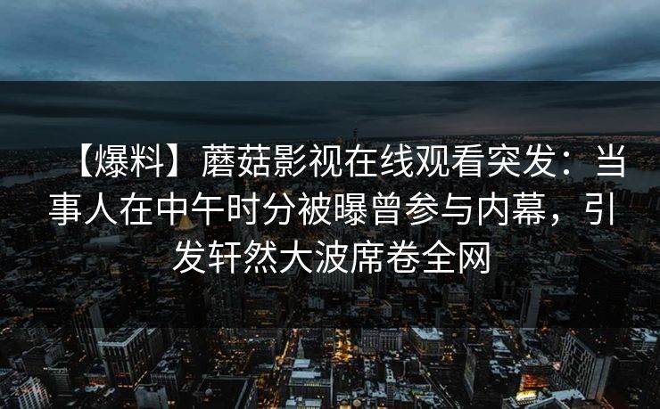 【爆料】蘑菇影视在线观看突发：当事人在中午时分被曝曾参与内幕，引发轩然大波席卷全网