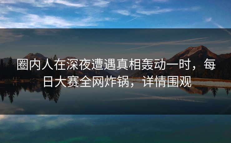 圈内人在深夜遭遇真相轰动一时，每日大赛全网炸锅，详情围观
