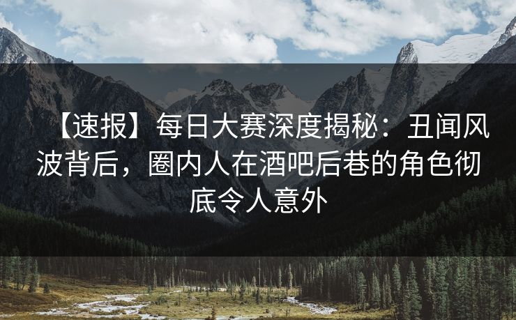 【速报】每日大赛深度揭秘：丑闻风波背后，圈内人在酒吧后巷的角色彻底令人意外