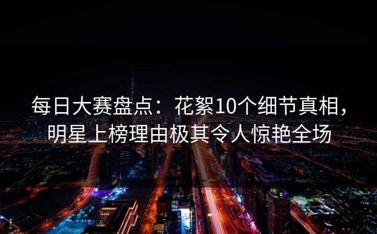 每日大赛盘点：花絮10个细节真相，明星上榜理由极其令人惊艳全场