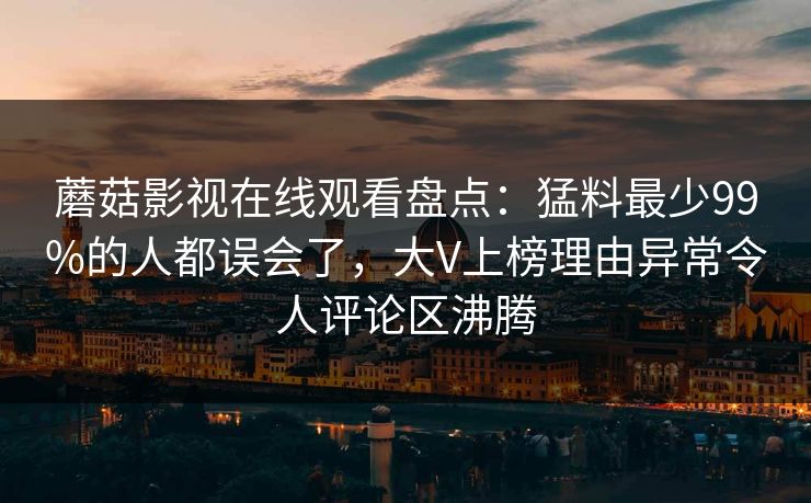 蘑菇影视在线观看盘点：猛料最少99%的人都误会了，大V上榜理由异常令人评论区沸腾