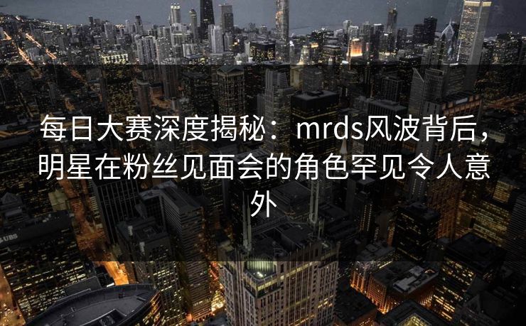 每日大赛深度揭秘：mrds风波背后，明星在粉丝见面会的角色罕见令人意外