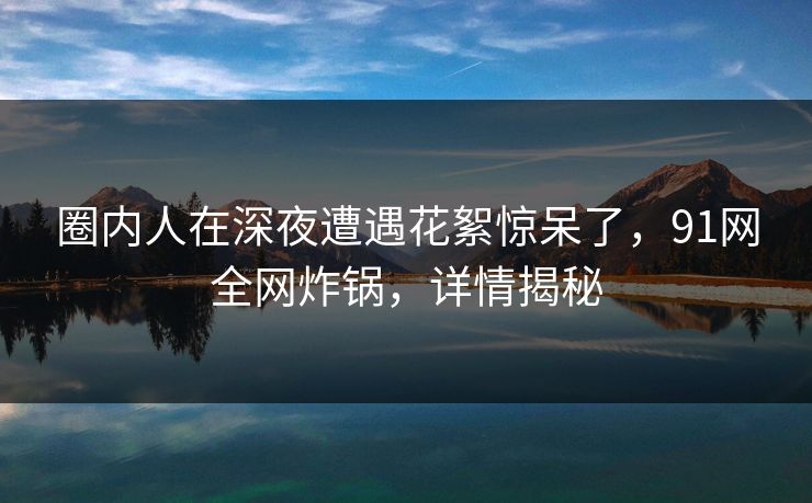 圈内人在深夜遭遇花絮惊呆了，91网全网炸锅，详情揭秘