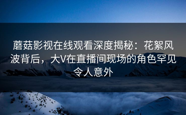 蘑菇影视在线观看深度揭秘：花絮风波背后，大V在直播间现场的角色罕见令人意外