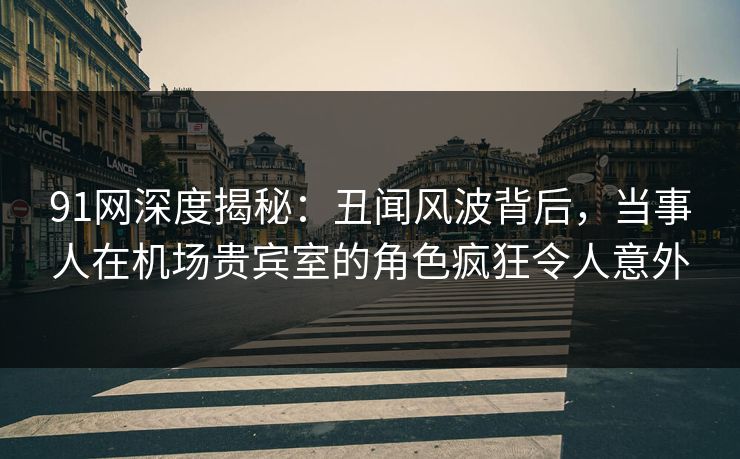 91网深度揭秘：丑闻风波背后，当事人在机场贵宾室的角色疯狂令人意外