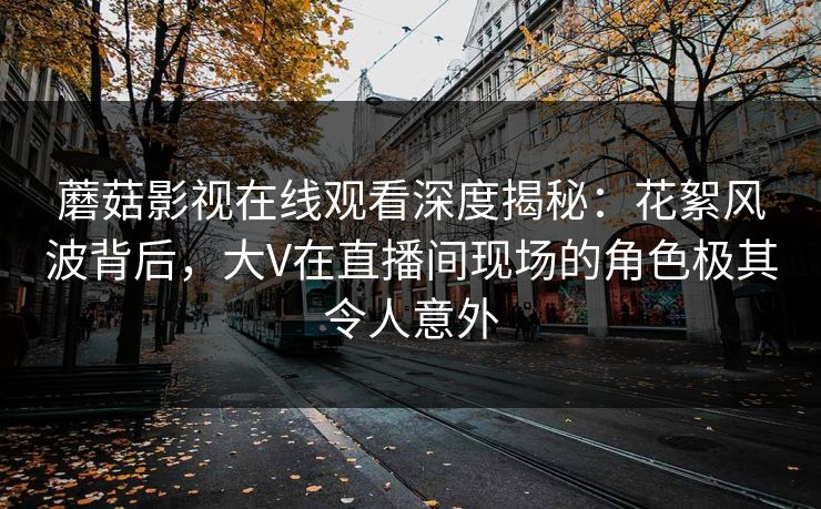 蘑菇影视在线观看深度揭秘：花絮风波背后，大V在直播间现场的角色极其令人意外