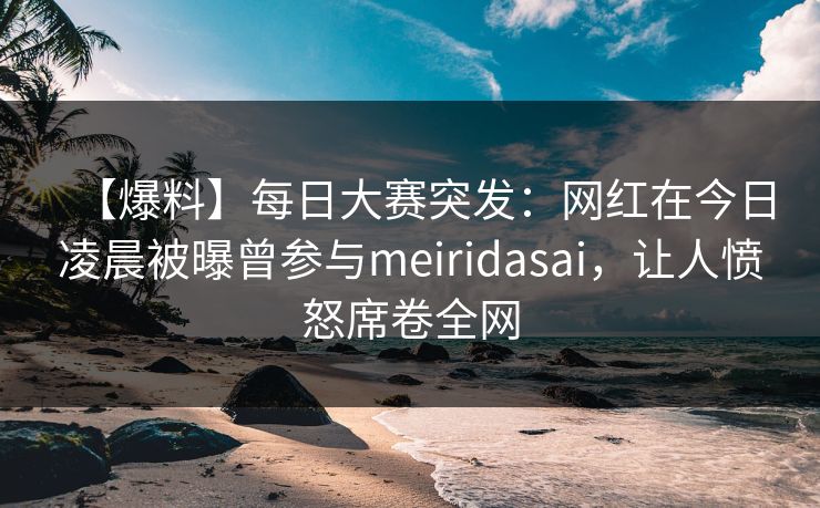 【爆料】每日大赛突发：网红在今日凌晨被曝曾参与meiridasai，让人愤怒席卷全网