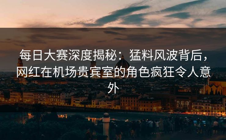 每日大赛深度揭秘：猛料风波背后，网红在机场贵宾室的角色疯狂令人意外