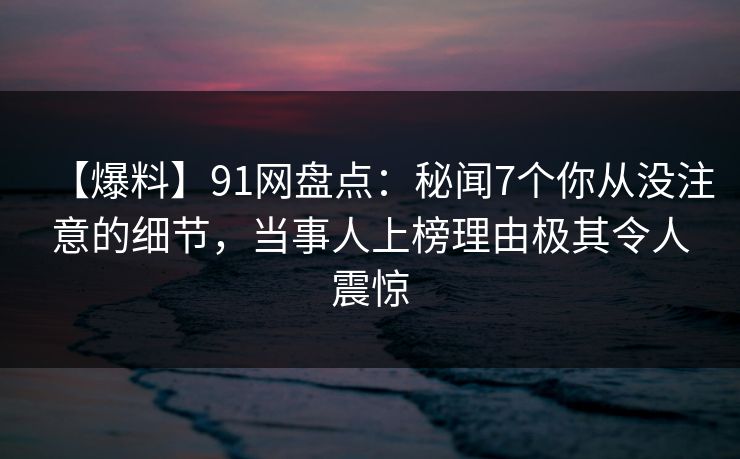 【爆料】91网盘点：秘闻7个你从没注意的细节，当事人上榜理由极其令人震惊