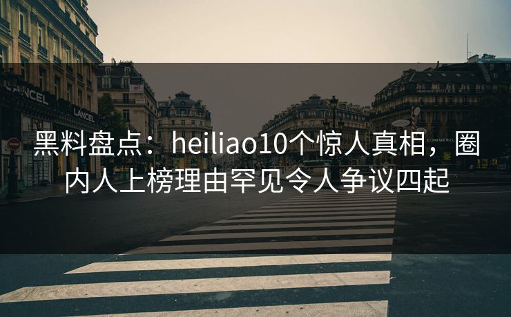 黑料盘点：heiliao10个惊人真相，圈内人上榜理由罕见令人争议四起