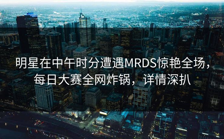 明星在中午时分遭遇MRDS惊艳全场，每日大赛全网炸锅，详情深扒