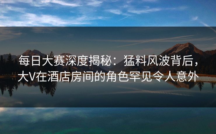 每日大赛深度揭秘：猛料风波背后，大V在酒店房间的角色罕见令人意外