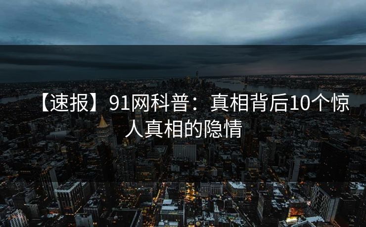 【速报】91网科普：真相背后10个惊人真相的隐情