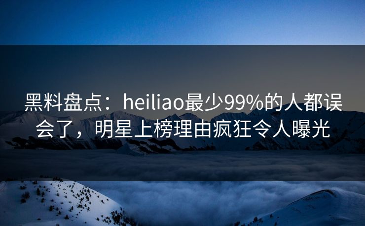 黑料盘点：heiliao最少99%的人都误会了，明星上榜理由疯狂令人曝光