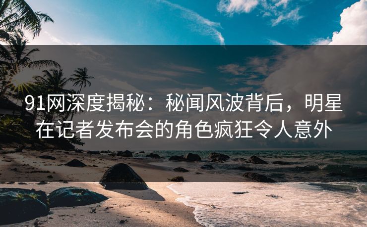 91网深度揭秘：秘闻风波背后，明星在记者发布会的角色疯狂令人意外