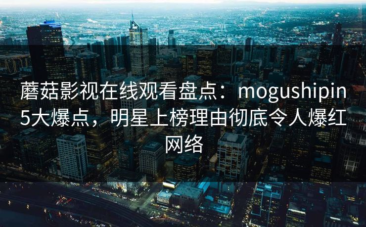 蘑菇影视在线观看盘点：mogushipin5大爆点，明星上榜理由彻底令人爆红网络