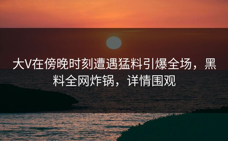 大V在傍晚时刻遭遇猛料引爆全场，黑料全网炸锅，详情围观