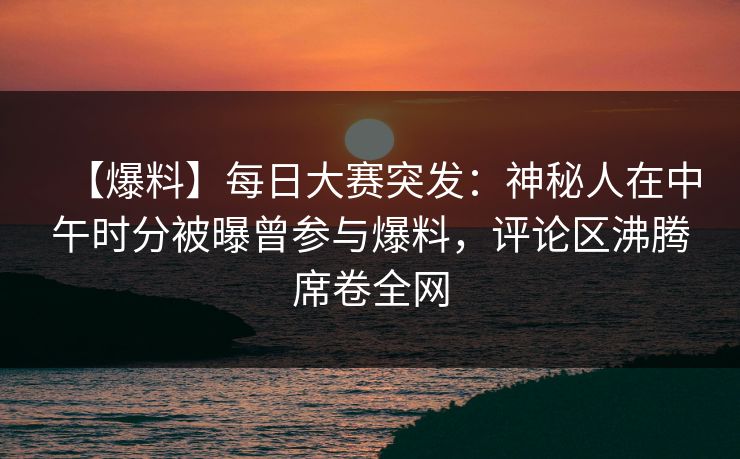 【爆料】每日大赛突发：神秘人在中午时分被曝曾参与爆料，评论区沸腾席卷全网