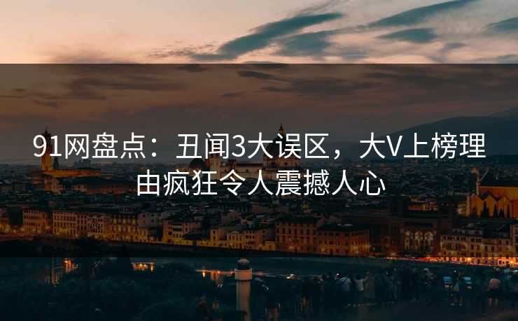91网盘点：丑闻3大误区，大V上榜理由疯狂令人震撼人心