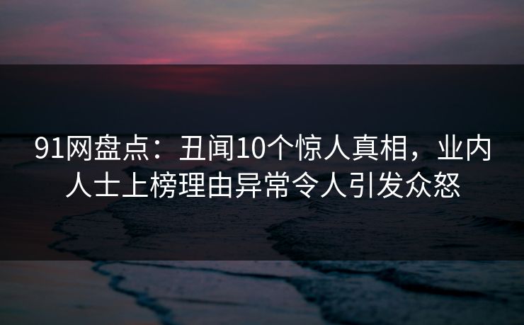 91网盘点：丑闻10个惊人真相，业内人士上榜理由异常令人引发众怒