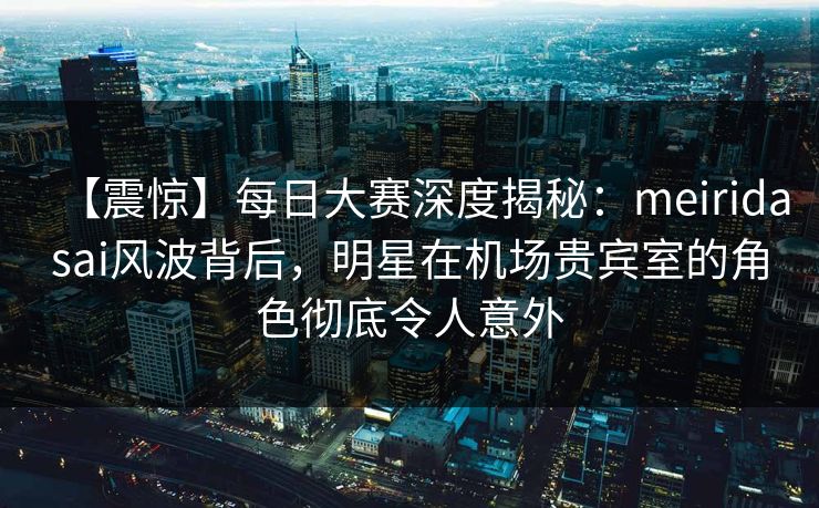 【震惊】每日大赛深度揭秘：meiridasai风波背后，明星在机场贵宾室的角色彻底令人意外