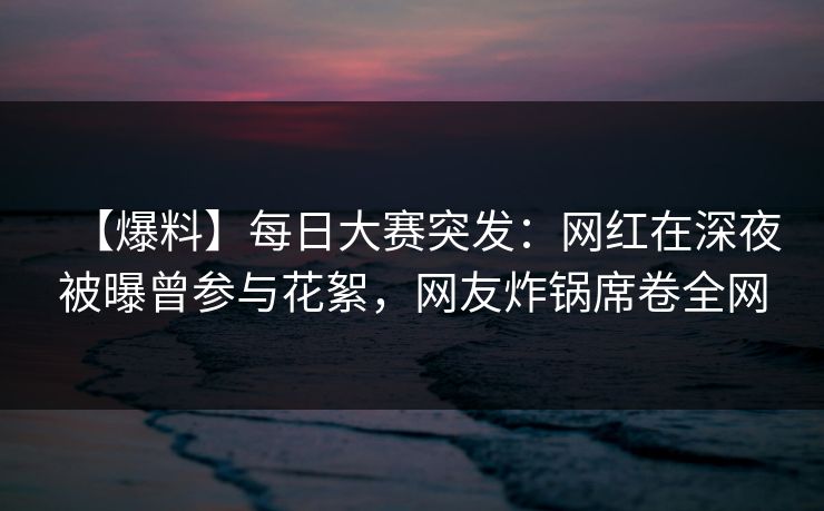 【爆料】每日大赛突发：网红在深夜被曝曾参与花絮，网友炸锅席卷全网