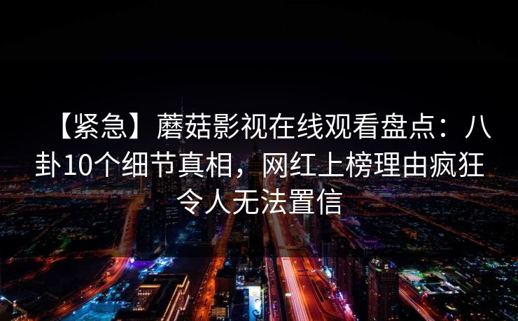 【紧急】蘑菇影视在线观看盘点：八卦10个细节真相，网红上榜理由疯狂令人无法置信