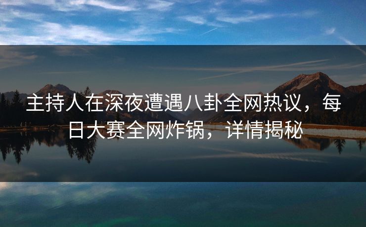 主持人在深夜遭遇八卦全网热议，每日大赛全网炸锅，详情揭秘