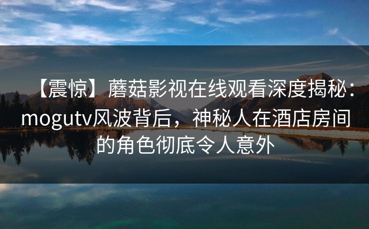 【震惊】蘑菇影视在线观看深度揭秘：mogutv风波背后，神秘人在酒店房间的角色彻底令人意外
