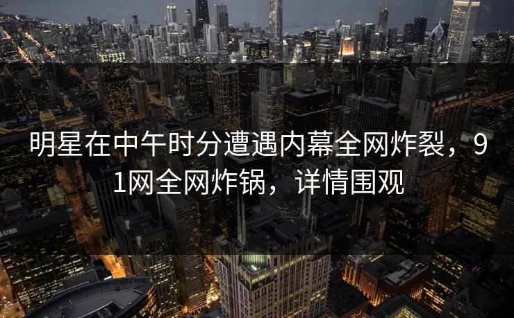 明星在中午时分遭遇内幕全网炸裂，91网全网炸锅，详情围观