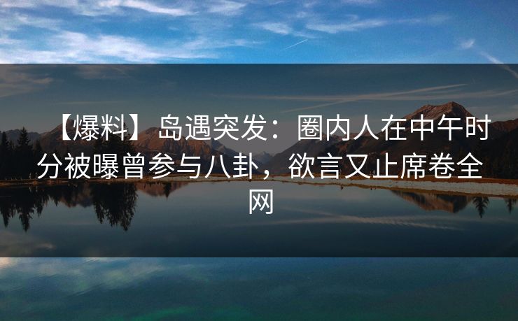 【爆料】岛遇突发：圈内人在中午时分被曝曾参与八卦，欲言又止席卷全网