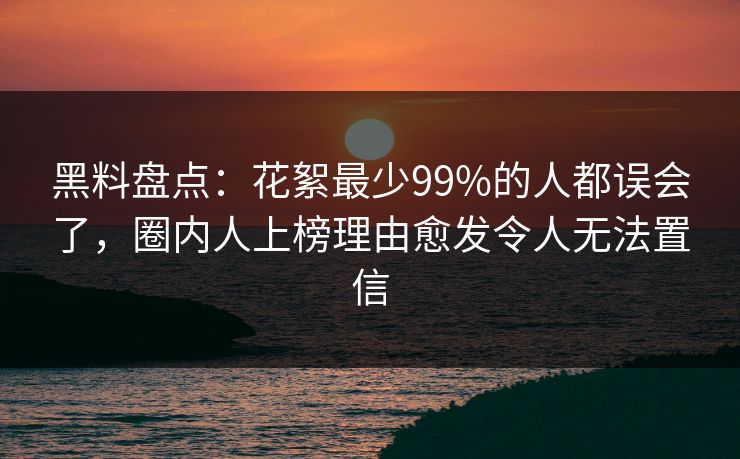 黑料盘点：花絮最少99%的人都误会了，圈内人上榜理由愈发令人无法置信