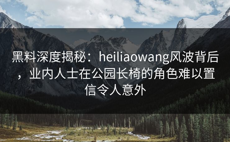 黑料深度揭秘：heiliaowang风波背后，业内人士在公园长椅的角色难以置信令人意外