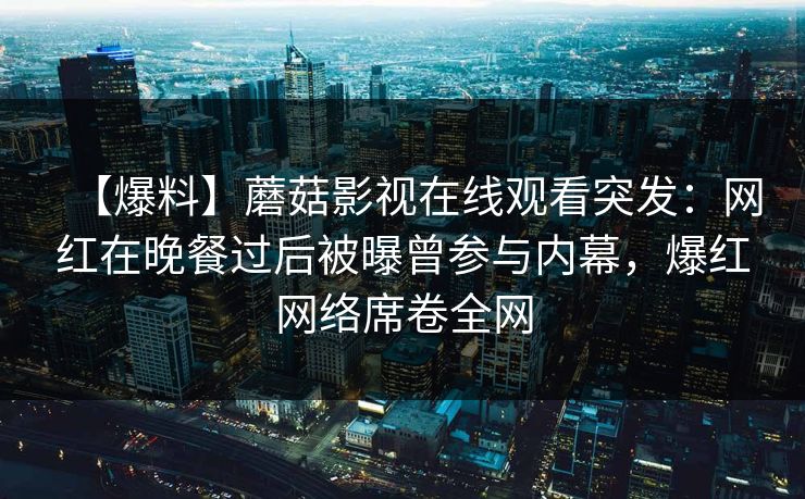 【爆料】蘑菇影视在线观看突发：网红在晚餐过后被曝曾参与内幕，爆红网络席卷全网
