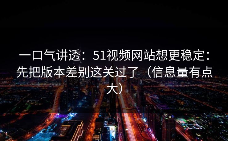 一口气讲透：51视频网站想更稳定：先把版本差别这关过了（信息量有点大）