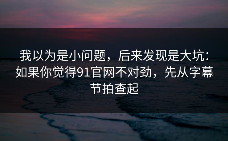 我以为是小问题，后来发现是大坑：如果你觉得91官网不对劲，先从字幕节拍查起