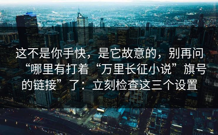 这不是你手快，是它故意的，别再问“哪里有打着“万里长征小说”旗号的链接”了：立刻检查这三个设置