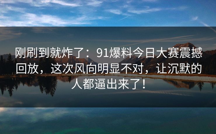 刚刷到就炸了：91爆料今日大赛震撼回放，这次风向明显不对，让沉默的人都逼出来了！