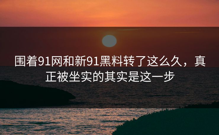 围着91网和新91黑料转了这么久，真正被坐实的其实是这一步